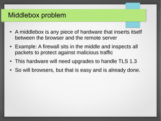 Middlebox problem
● A middlebox is any piece of hardware that inserts itself
between the browser and the remote server
● Example: A firewall sits in the middle and inspects all
packets to protect against malicious traffic
● This hardware will need upgrades to handle TLS 1.3
● So will browsers, but that is easy and is already done.
 