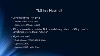 TLS in a Nutshell
• Developed by IETF in 1999
• Revised to TLS v1.1 in 2006
• Again, revised Tls v1.2 in 2008
• SSL v3.0 served as a basis for TLS 1.0 and closely related to SSL 3.0, and is
sometimes referred to as "SSL 3.1"
• Algorithms used:
• Key Exchange: ECDHE-RSA, PSK etc
• Cipher: AES CBC
• Hashing: HMAC - MD5, SHA1
 