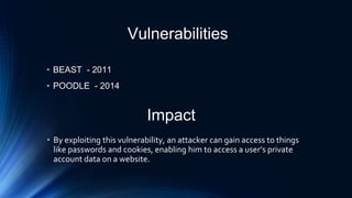 Vulnerabilities
• BEAST - 2011
• POODLE - 2014
Impact
• By exploiting this vulnerability, an attacker can gain access to things
like passwords and cookies, enabling him to access a user’s private
account data on a website.
 