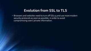Evolution from SSL to TLS
• Browsers and websites need to turn off SSLv3 and use more modern
security protocols as soon as possible, in order to avoid
compromising users’ private information.
 