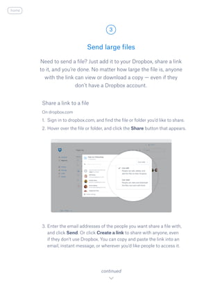 Need to send a file? Just add it to your Dropbox, share a link
to it, and you’re done. No matter how large the file is, anyone
with the link can view or download a copy — even if they
don’t have a Dropbox account.
On dropbox.com
1.	 Sign in to dropbox.com, and find the file or folder you’d like to share.
2.	Hover over the file or folder, and click the S​hare ​button that appears.
3.	Enter the email addresses of the people you want share a file with,
and click Send. Or click Create a link to share with anyone, even
if they don’t use Dropbox. You can copy and paste the link into an
email, instant message, or wherever you’d like people to access it.
Send large files
3
continued
home
Share a link to a file
 