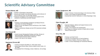 Scientific Advisory Committee
Howard Weiner, MD
§ Professor of Neurology at Harvard Med
§ Director and Founder of the Partners MS Center and Co-Director of
the Ann Romney Center for Neurologic Diseases
§ Pioneered investigation of the mucosal immune system for the
treatment of autoimmune and other diseases
Napoleone Ferrara MD
§ Inventor of Avastin® ($6.67Bn/yr)*; 2010 Lasker Award
§ Senior Deputy Director Basic Sciences, Moores Cancer Center, UC
San Diego
§ Distinguished Prof of Pathology, School of Medicine, UC San Diego
Kevin Herold, MD
§ Professor of Immunobiology and Medicine and Deputy Director,
Yale Center for Clinical Investigation
§ Director of the Yale Diabetes Center and Director of the TrialNet
Center at Yale
§ Expert in autoimmune diseases and anti-CD3 monoclonal antibody
therapies
Arun Sanyal MD
§ Charles Caravati Distinguished Professor and Chair, Division of
Gastroenterology, Hepatology and Nutrition at Virginia
Commonwealth University School of Medicine
§ Leader in the field of liver diseases
Angelo Sangiovanni, MD
§ Adjunct Professor of Gastroenterology at the University of Milan
§ Leader in liver disease and gastroenterology
§ Awarded Best Scientific Publication in clinical Hepatology in Italy
Fabio Piscaglia, MD
§ Associate Professor, Medical and Surgical Sciences at the
University of Bologna
§ Leader in liver diseases and transplantation
§ 2017 Winner of a National Institute of Health (NIH) of United
States of America grant
Erica Villa, MD
§ Professor and Chief GI Unit
§ Chairman of the Department of Internal Medicine
§ Universitaria di Modena, Policlinico, Modena, Italy
§ Leader in Clinical Hepatology and Translational Medicine
4
 