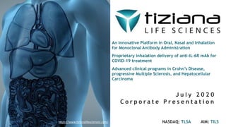 An Innovative Platform in Oral, Nasal and Inhalation
for Monoclonal Antibody Administration
Proprietary inhalation delivery of anti-IL-6R mAb for
COVID-19 treatment
Advanced clinical programs in Crohn’s Disease,
progressive Multiple Sclerosis, and Hepatocellular
Carcinoma
J u l y 2 0 2 0
C o r p o r a t e P r e s e n t a t i o n
NASDAQ: TLSA AIM: TILShttps://www.tizianalifesciences.com/
 