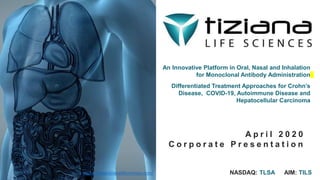 An Innovative Platform in Oral, Nasal and Inhalation
for Monoclonal Antibody Administration
Differentiated Treatment Approaches for Crohn’s
Disease, COVID-19, Autoimmune Disease and
Hepatocellular Carcinoma
A p r i l 2 0 2 0
C o r p o r a t e P r e s e n t a t i o n
NASDAQ: TLSA AIM: TILShttps://www.tizianalifesciences.com/
 
