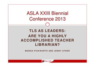 TLS AS LEADERS:
ARE YOU A HIGHLY
ACCOMPLISHED TEACHER
LIBRARIAN?
M AR G O P I C K W O R T H AN D J E N N Y U T H E R
ASLA XXIII Biennial
Conference 2013
 