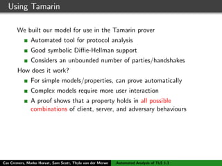 Using Tamarin
We built our model for use in the Tamarin prover
Automated tool for protocol analysis
Good symbolic Diﬃe-Hellman support
Considers an unbounded number of parties/handshakes
How does it work?
For simple models/properties, can prove automatically
Complex models require more user interaction
A proof shows that a property holds in all possible
combinations of client, server, and adversary behaviours
Tamarin is good because
We can precisely model the TLS state machines
We can accurately capture security properties
Cas Cremers, Marko Horvat, Sam Scott, Thyla van der Merwe Automated Analysis of TLS 1.3
 