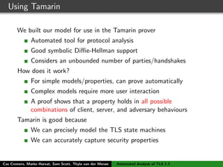 Using Tamarin
We built our model for use in the Tamarin prover
Automated tool for protocol analysis
Good symbolic Diﬃe-Hellman support
Considers an unbounded number of parties/handshakes
How does it work?
For simple models/properties, can prove automatically
Complex models require more user interaction
A proof shows that a property holds in all possible
combinations of client, server, and adversary behaviours
Tamarin is good because
We can precisely model the TLS state machines
We can accurately capture security properties
Cas Cremers, Marko Horvat, Sam Scott, Thyla van der Merwe Automated Analysis of TLS 1.3
 