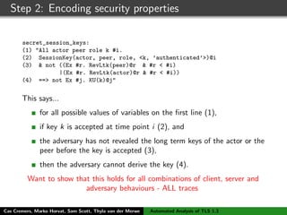 Step 2: Encoding security properties
secret_session_keys:
(1) "All actor peer role k #i.
(2) SessionKey(actor, peer, role, <k, ’authenticated’>)@i
(3) & not ((Ex #r. RevLtk(peer)@r & #r < #i)
|(Ex #r. RevLtk(actor)@r & #r < #i))
(4) ==> not Ex #j. KU(k)@j"
This says...
for all possible values of variables on the ﬁrst line (1),
if key k is accepted at time point i (2), and
the adversary has not revealed the long term keys of the actor or the
peer before the key is accepted (3),
then the adversary cannot derive the key (4).
Want to show that this holds for all combinations of client, server and
adversary behaviours - ALL traces
Cas Cremers, Marko Horvat, Sam Scott, Thyla van der Merwe Automated Analysis of TLS 1.3
 