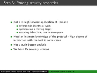 Step 3: Proving security properties
Not a straightforward application of Tamarin
several man-months of work
speciﬁcation a moving target
updating takes time, can be error-prone
Need an intimate knowledge of the protocol - high degree of
interaction with the tool in some cases
Not a push-button analysis
We have 45 auxiliary lemmas
Cas Cremers, Marko Horvat, Sam Scott, Thyla van der Merwe Automated Analysis of TLS 1.3
 