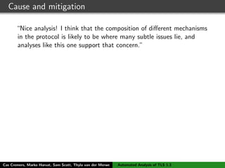 Cause and mitigation
“Nice analysis! I think that the composition of diﬀerent mechanisms
in the protocol is likely to be where many subtle issues lie, and
analyses like this one support that concern.”
“Thanks for posting this. It’s great to see people doing real formal
analysis of the TLS 1.3 draft; this is really helpful in guiding the
design.”
Cas Cremers, Marko Horvat, Sam Scott, Thyla van der Merwe Automated Analysis of TLS 1.3
 
