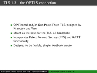 TLS 1.3 - the OPTLS connection
OPTimized and/or One-Point-Three TLS, designed by
Krawczyk and Wee
Meant as the basis for the TLS 1.3 handshake
Incorporates Pefect Forward Secrecy (PFS) and 0-RTT
functionality
Designed to be ﬂexible, simple, textbook crypto
Cas Cremers, Marko Horvat, Sam Scott, Thyla van der Merwe Automated Analysis of TLS 1.3
 