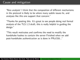 Cause and mitigation
“Nice analysis! I think that the composition of diﬀerent mechanisms
in the protocol is likely to be where many subtle issues lie, and
analyses like this one support that concern.”
“Thanks for posting this. It’s great to see people doing real formal
analysis of the TLS 1.3 draft; this is really helpful in guiding the
design.”
“This result motivates and conﬁrms the need to modify the
handshake hashes to contain the server Finished when we add
post-handshake authentication as is done in PR#316...”
Although already included in PR316, the attack highlights strict
necessity of including the Finished message in the session hash
and draft 11 does this - creates a binding between signature and the
session
Cas Cremers, Marko Horvat, Sam Scott, Thyla van der Merwe Automated Analysis of TLS 1.3
 