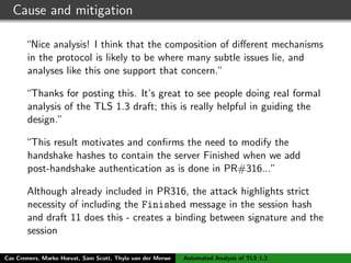 Cause and mitigation
“Nice analysis! I think that the composition of diﬀerent mechanisms
in the protocol is likely to be where many subtle issues lie, and
analyses like this one support that concern.”
“Thanks for posting this. It’s great to see people doing real formal
analysis of the TLS 1.3 draft; this is really helpful in guiding the
design.”
“This result motivates and conﬁrms the need to modify the
handshake hashes to contain the server Finished when we add
post-handshake authentication as is done in PR#316...”
Although already included in PR316, the attack highlights strict
necessity of including the Finished message in the session hash
and draft 11 does this - creates a binding between signature and the
session
Cas Cremers, Marko Horvat, Sam Scott, Thyla van der Merwe Automated Analysis of TLS 1.3
 