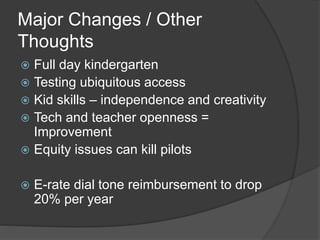 Major Changes / Other 
Thoughts 
 Full day kindergarten 
 Testing ubiquitous access 
 Kid skills – independence and creativity 
 Tech and teacher openness = 
Improvement 
 Equity issues can kill pilots 
 E-rate dial tone reimbursement to drop 
20% per year 
 