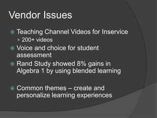 Vendor Issues 
 Teaching Channel Videos for Inservice 
 200+ videos 
 Voice and choice for student 
assessment 
 Rand Study showed 8% gains in 
Algebra 1 by using blended learning 
 Common themes – create and 
personalize learning experiences 
 