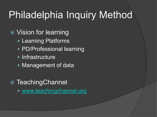 Philadelphia Inquiry Method 
 Vision for learning 
 Learning Platforms 
 PD/Professional learning 
 Infrastructure 
 Management of data 
 TeachingChannel 
 www.teachingchannel.org 
