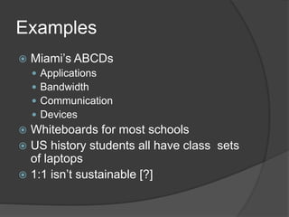 Examples 
 Miami’s ABCDs 
 Applications 
 Bandwidth 
 Communication 
 Devices 
 Whiteboards for most schools 
 US history students all have class sets 
of laptops 
 1:1 isn’t sustainable [?] 
 