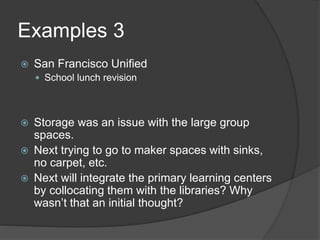 Examples 3 
 San Francisco Unified 
 School lunch revision 
 Storage was an issue with the large group 
spaces. 
 Next trying to go to maker spaces with sinks, 
no carpet, etc. 
 Next will integrate the primary learning centers 
by collocating them with the libraries? Why 
wasn’t that an initial thought? 
 