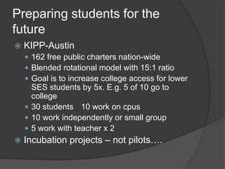 Preparing students for the 
future 
 KIPP-Austin 
 162 free public charters nation-wide 
 Blended rotational model with 15:1 ratio 
 Goal is to increase college access for lower 
SES students by 5x. E.g. 5 of 10 go to 
college 
 30 students 10 work on cpus 
 10 work independently or small group 
 5 work with teacher x 2 
 Incubation projects – not pilots…. 
 