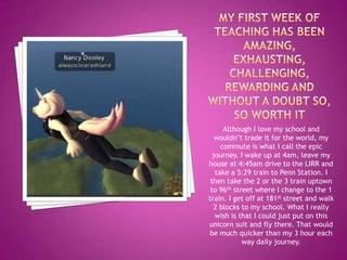 Although I love my school and
   wouldn’t trade it for the world, my
     commute is what I call the epic
  journey. I wake up at 4am, leave my
house at 4:45am drive to the LIRR and
   take a 5:29 train to Penn Station. I
 then take the 2 or the 3 train uptown
 to 96th street where I change to the 1
train. I get off at 181st street and walk
   2 blocks to my school. What I really
   wish is that I could just put on this
unicorn suit and fly there. That would
be much quicker than my 3 hour each
            way daily journey.
 
