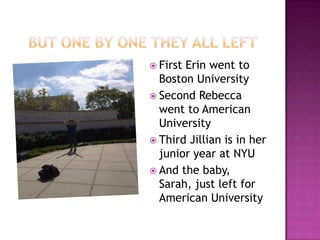  FirstErin went to
  Boston University
 Second Rebecca
  went to American
  University
 Third Jillian is in her
  junior year at NYU
 And the baby,
  Sarah, just left for
  American University
 