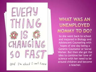 So she went back to school
 and majored in Biology and
Adolescent Counseling with
  hopes of one day being a
Genetic Counselor or Social
Worker. But then she got the
idea to combine her love of
science with her need to be
around children and become
         a teacher.
 