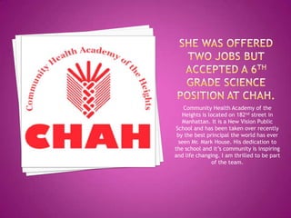 Community Health Academy of the
   Heights is located on 182nd street in
   Manhattan. It is a New Vision Public
School and has been taken over recently
 by the best principal the world has ever
  seen Mr. Mark House. His dedication to
the school and it’s community is inspiring
and life changing. I am thrilled to be part
                of the team.
 