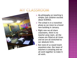    My philosophy on teaching is
    simple: Get children excited
    about SCIENCE.
   The school is in a transition
    phase as we move to a brand
    new building in January.
   Right now we all share
    classrooms, there is no
    teacher prep room, all the
    classes are filled at all times
    and we are all stretched to
    our absolute limit.
   But none of us would teach
    anywhere else. Our team of
    teachers is amazing and we
    all work together to make it
    all work.
 