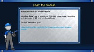 Learn the process
Want to deep dive into these methods ?
Attend our 2 day “How to become the Critical HR Leader You are Meant to
be!!! November 17-18, 2016 in Orlando, Florida
For more information go to
http://dbaiconsulting.com/achieving-hr-excellence-through-six-sigma-
seminar/
 