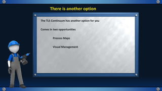 There is another option
The TLS Continuum has another option for you
Comes in two opportunities
Process Maps
Visual Management
 