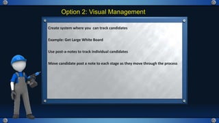 Option 2: Visual Management
Create system where you can track candidates
Example: Get Large White Board
Use post-a-notes to track individual candidates
Move candidate post a note to each stage as they move through the process
 