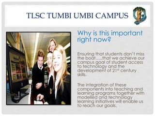 TLSC TUMBI UMBI CAMPUS

           Why is this important
           right now?

           Ensuring that students don’t miss
           the boat…..that we achieve our
           campus goal of student access
           to technology and the
           development of 21st century
           skills.

           The integration of these
           components into teaching and
           learning programs together with
           modelled and technology
           learning initiatives will enable us
           to reach our goals.
 