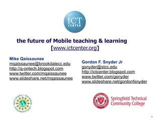 the future of Mobile teaching & learning
                [www.ictcenter.org]
Mike Qaissaunee
                                 Gordon F. Snyder Jr
mqaissaunee@brookdalecc.edu
                                 gsnyder@stcc.edu
http://q-ontech.blogspot.com
                                 http://ictcenter.blogspot.com
www.twitter.com/mqaissaunee
                                 www.twitter.com/gsnyder
www.slideshare.net/mqaissaunee
                                 www.slideshare.net/gordonfsnyder




                                                                    1
 