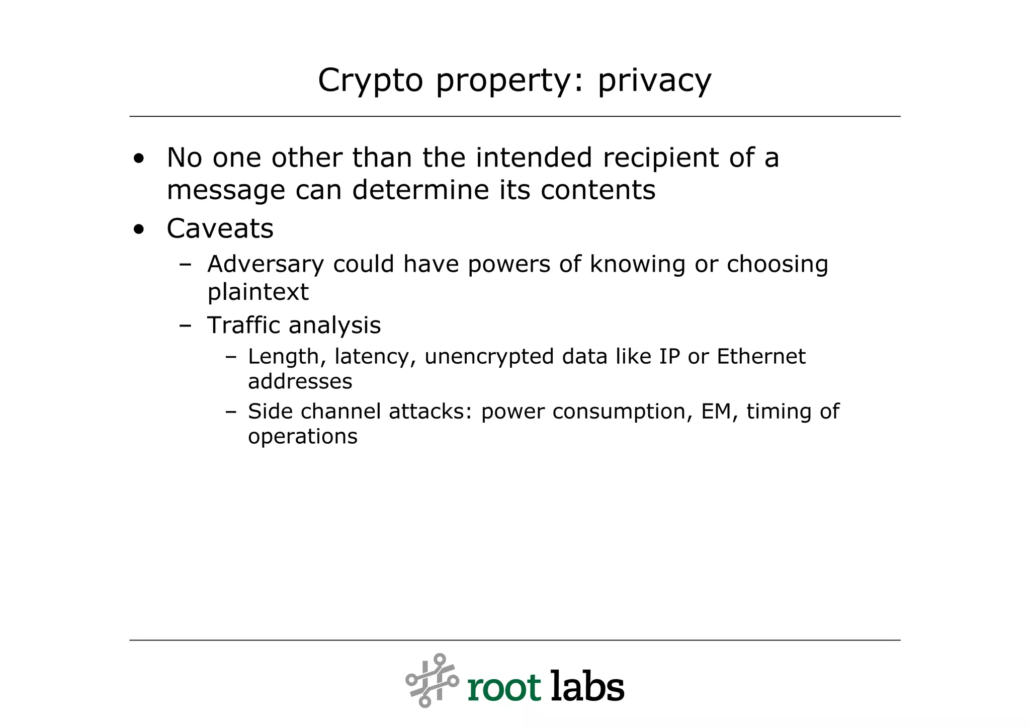 Crypto property: privacy

• No one other than the intended recipient of a
  message can determine its contents
• Caveats
   – Adversary could have powers of knowing or choosing
     plaintext
   – Traffic analysis
      – Length, latency, unencrypted data like IP or Ethernet
        addresses
      – Side channel attacks: power consumption, EM, timing of
        operations
 