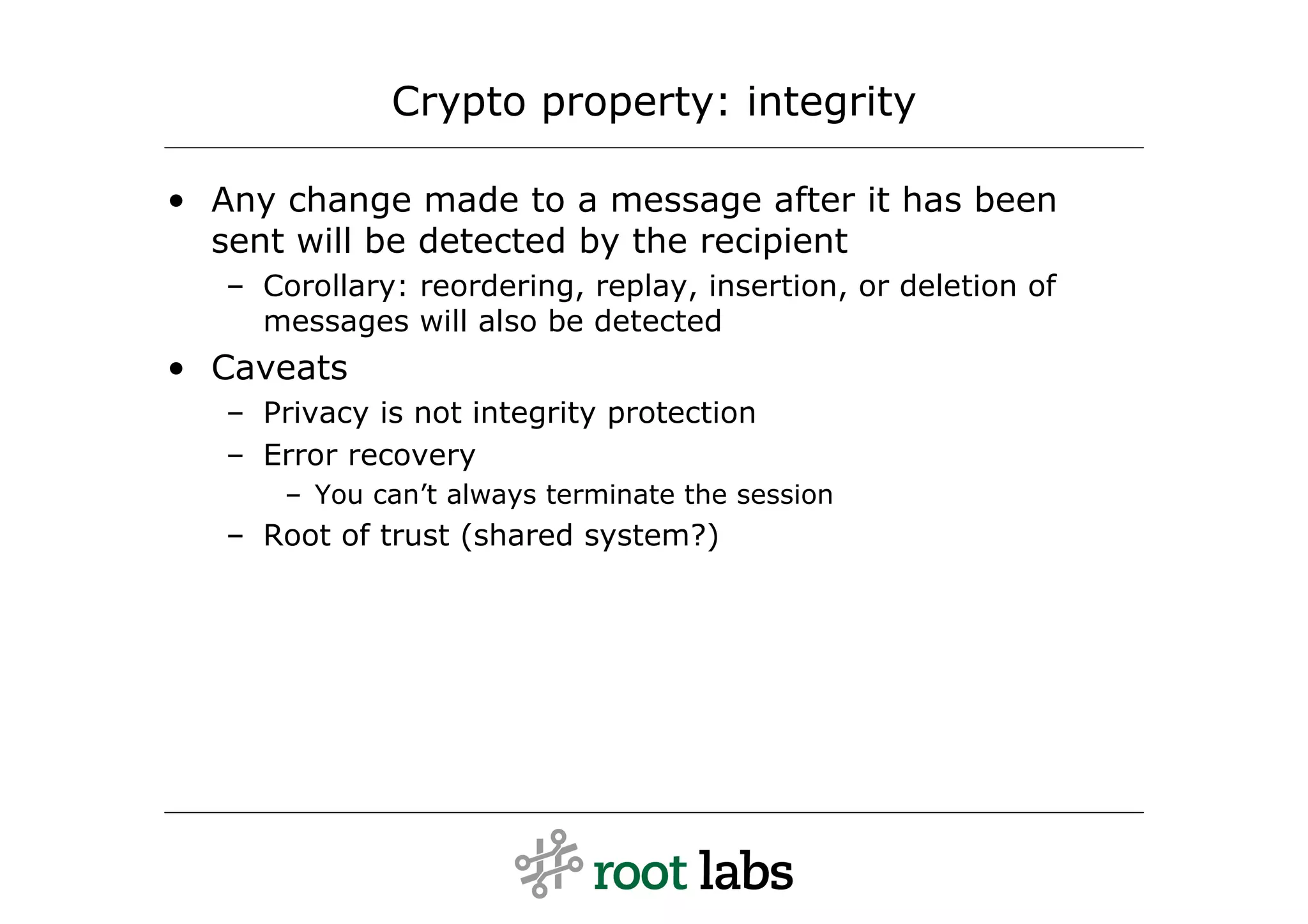Crypto property: integrity

• Any change made to a message after it has been
  sent will be detected by the recipient
   – Corollary: reordering, replay, insertion, or deletion of
     messages will also be detected
• Caveats
   – Privacy is not integrity protection
   – Error recovery
       – You can’t always terminate the session
   – Root of trust (shared system?)
 