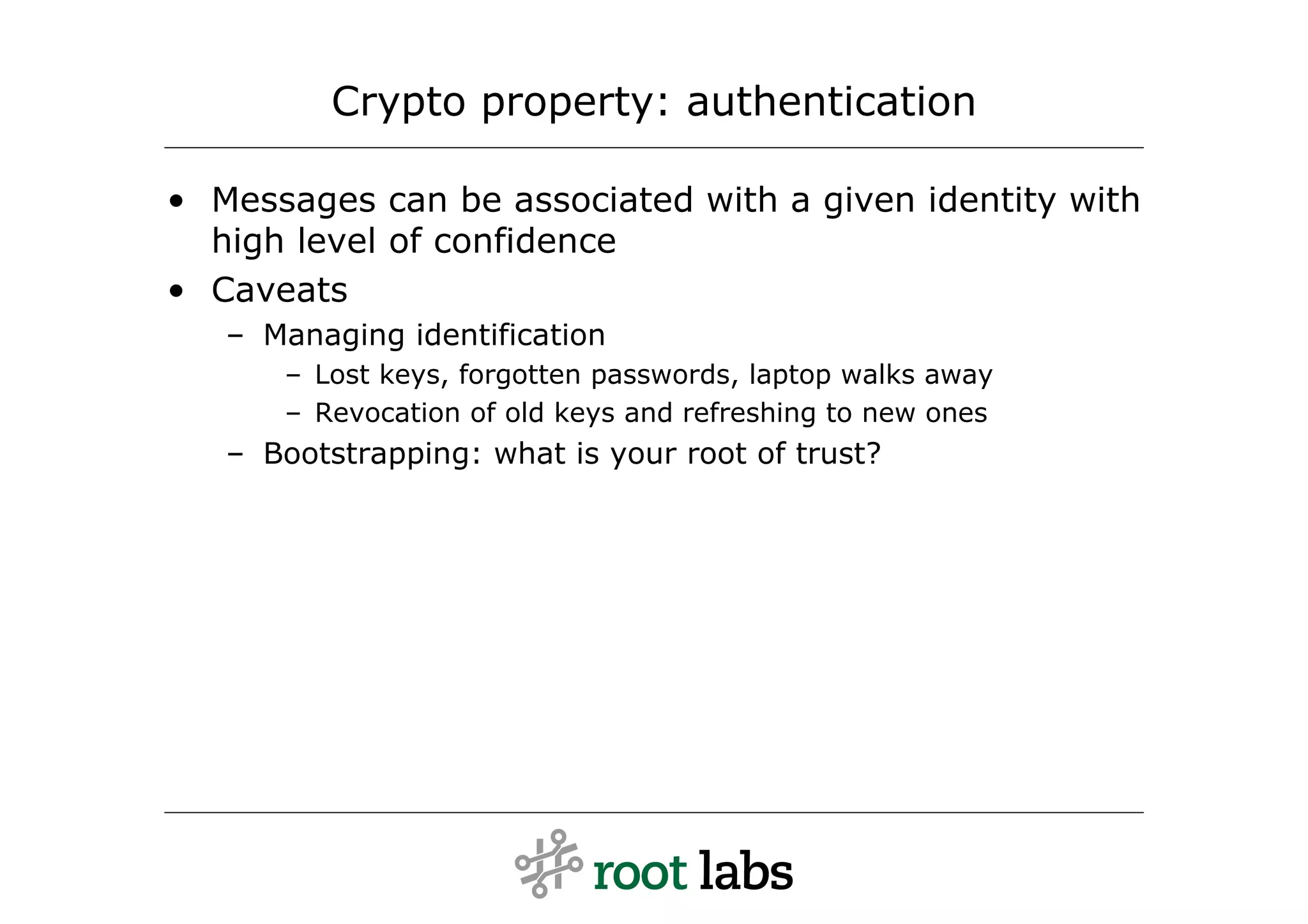 Crypto property: authentication

• Messages can be associated with a given identity with
  high level of confidence
• Caveats
   – Managing identification
      – Lost keys, forgotten passwords, laptop walks away
      – Revocation of old keys and refreshing to new ones
   – Bootstrapping: what is your root of trust?
 