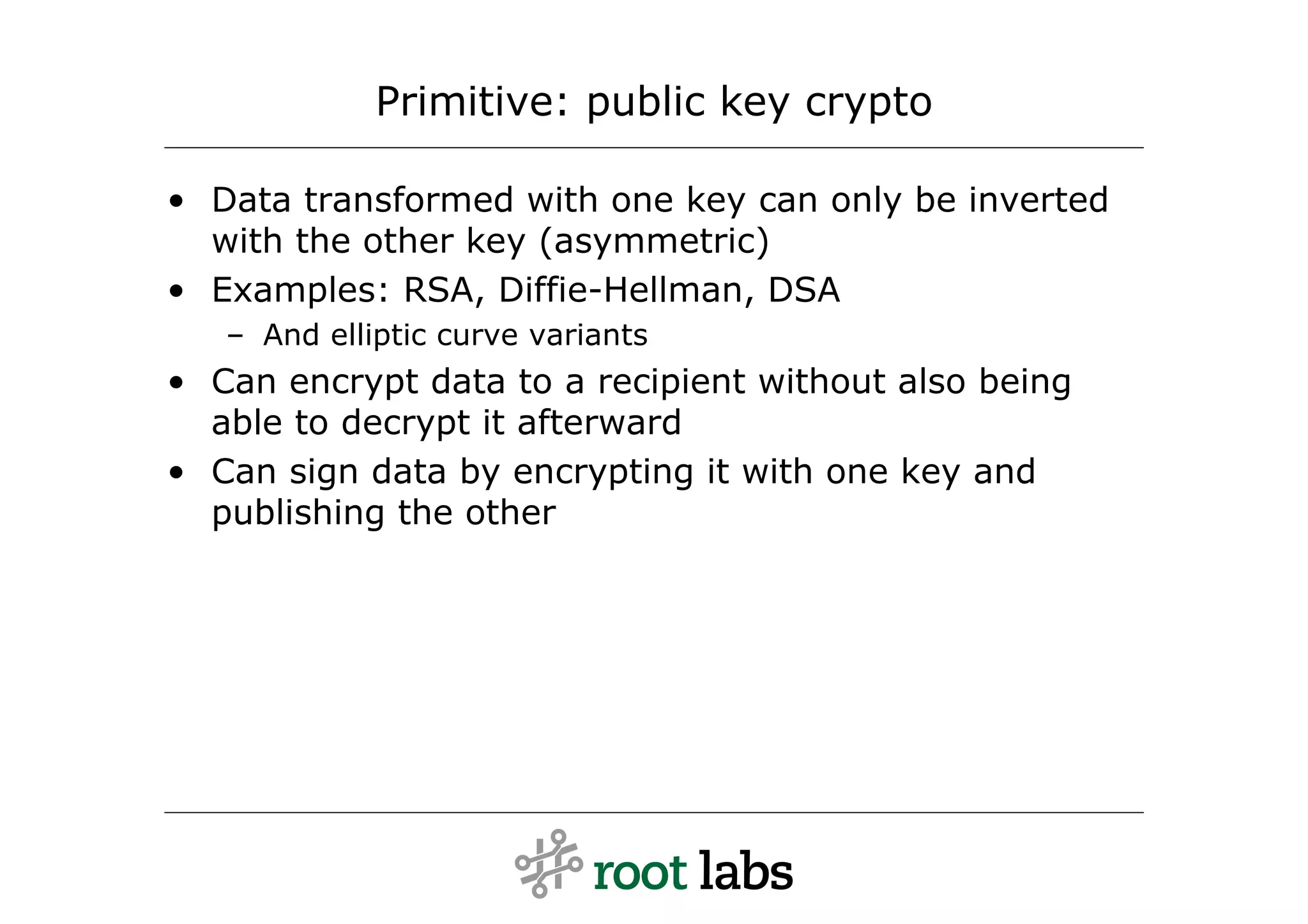 Primitive: public key crypto

• Data transformed with one key can only be inverted
  with the other key (asymmetric)
• Examples: RSA, Diffie-Hellman, DSA
   – And elliptic curve variants
• Can encrypt data to a recipient without also being
  able to decrypt it afterward
• Can sign data by encrypting it with one key and
  publishing the other
 