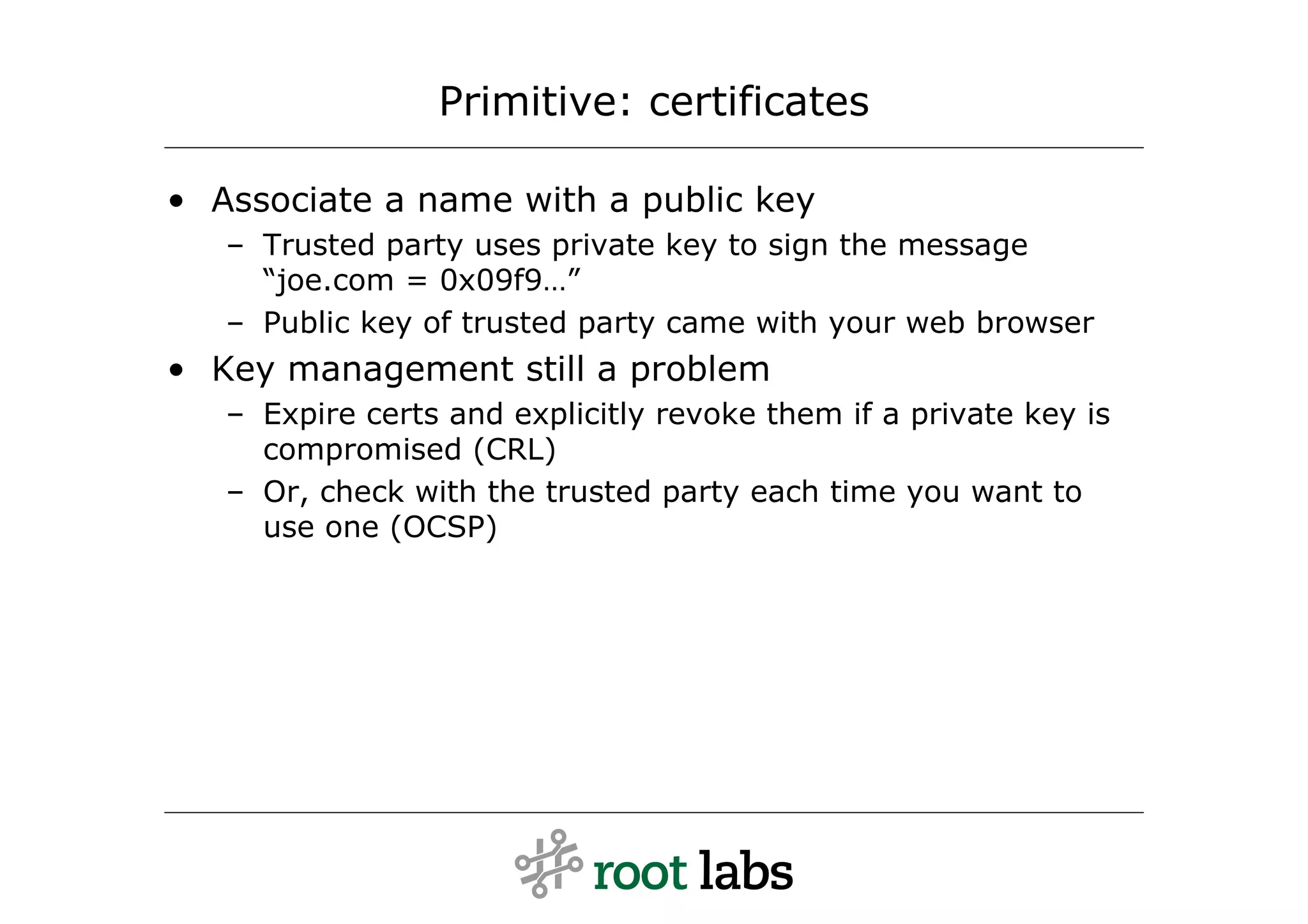 Primitive: certificates

• Associate a name with a public key
   – Trusted party uses private key to sign the message
     “joe.com = 0x09f9…”
   – Public key of trusted party came with your web browser
• Key management still a problem
   – Expire certs and explicitly revoke them if a private key is
     compromised (CRL)
   – Or, check with the trusted party each time you want to
     use one (OCSP)
 