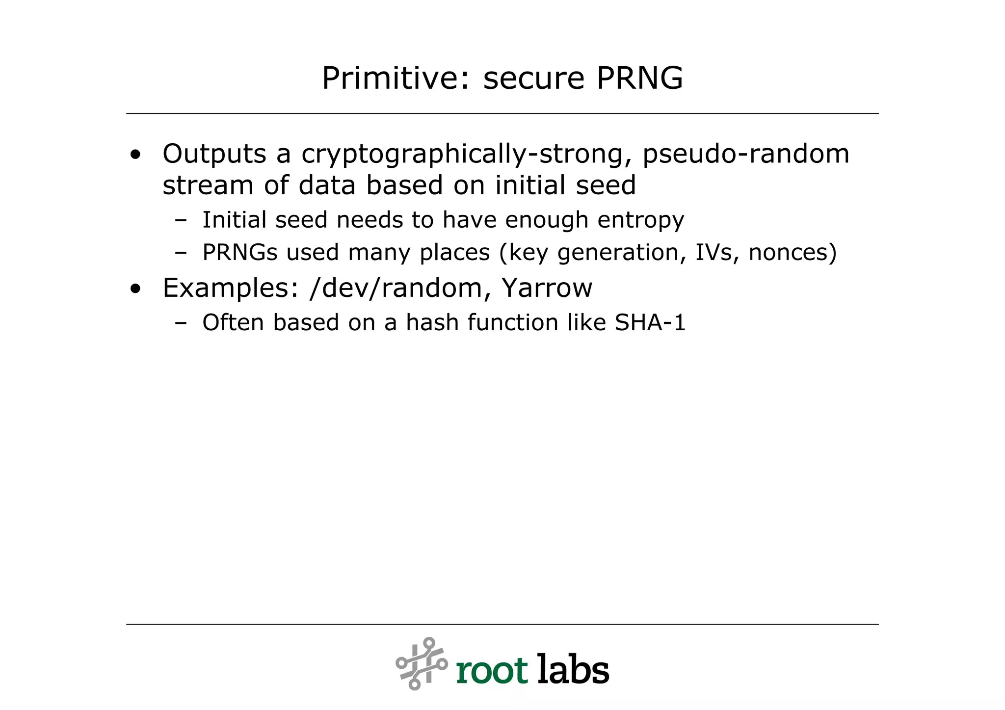 Primitive: secure PRNG

• Outputs a cryptographically-strong, pseudo-random
  stream of data based on initial seed
   – Initial seed needs to have enough entropy
   – PRNGs used many places (key generation, IVs, nonces)
• Examples: /dev/random, Yarrow
   – Often based on a hash function like SHA-1
 