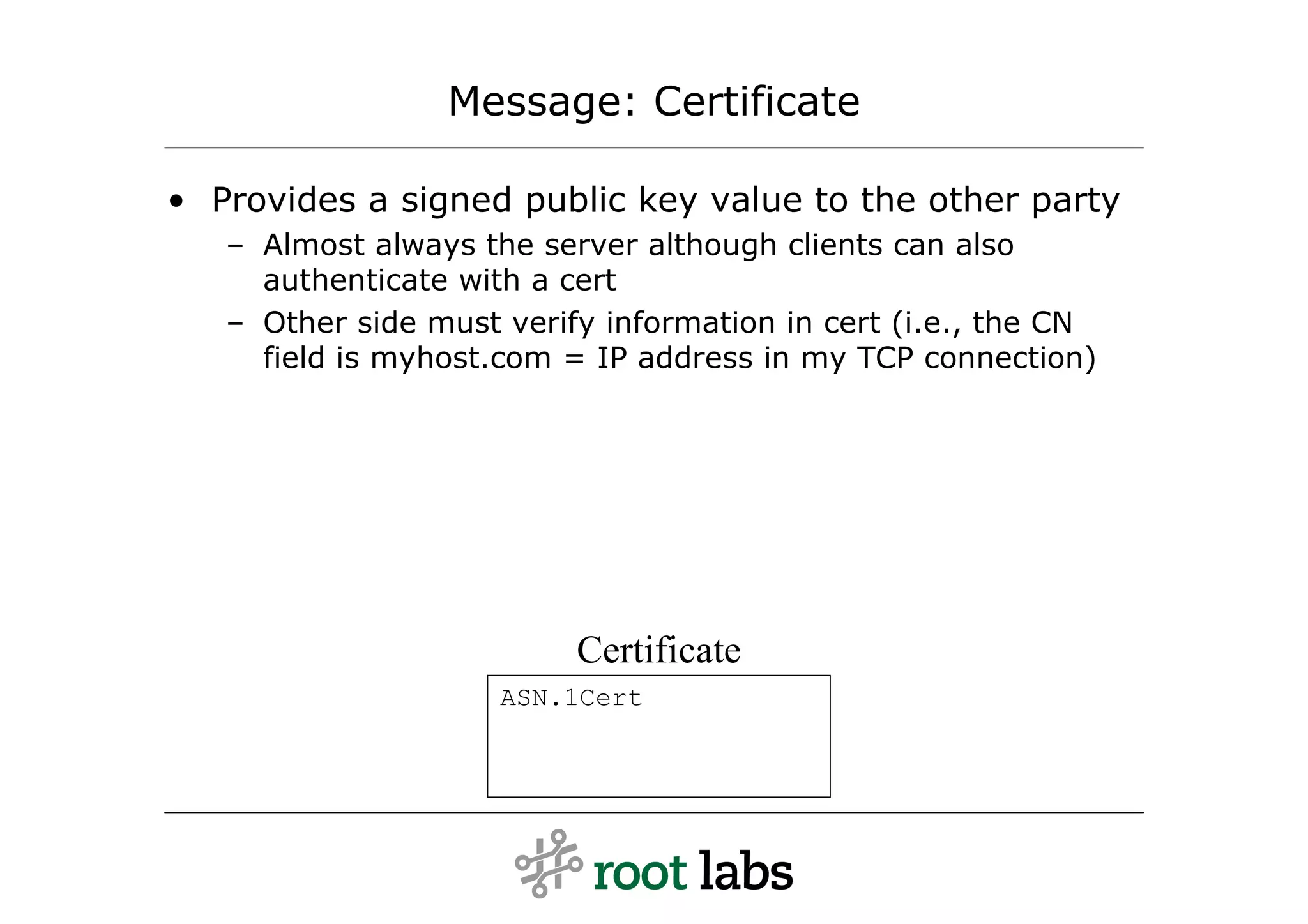 Message: Certificate

• Provides a signed public key value to the other party
   – Almost always the server although clients can also
     authenticate with a cert
   – Other side must verify information in cert (i.e., the CN
     field is myhost.com = IP address in my TCP connection)




                          Certificate
                     ASN.1Cert
 