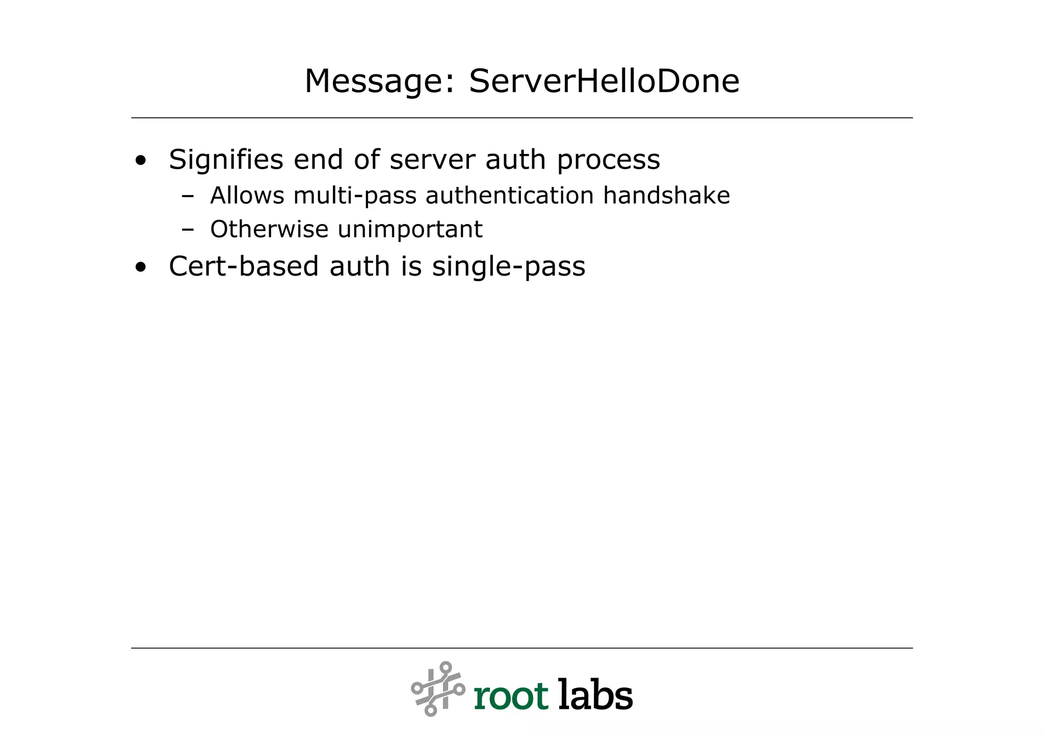 Message: ServerHelloDone

• Signifies end of server auth process
   – Allows multi-pass authentication handshake
   – Otherwise unimportant
• Cert-based auth is single-pass
 
