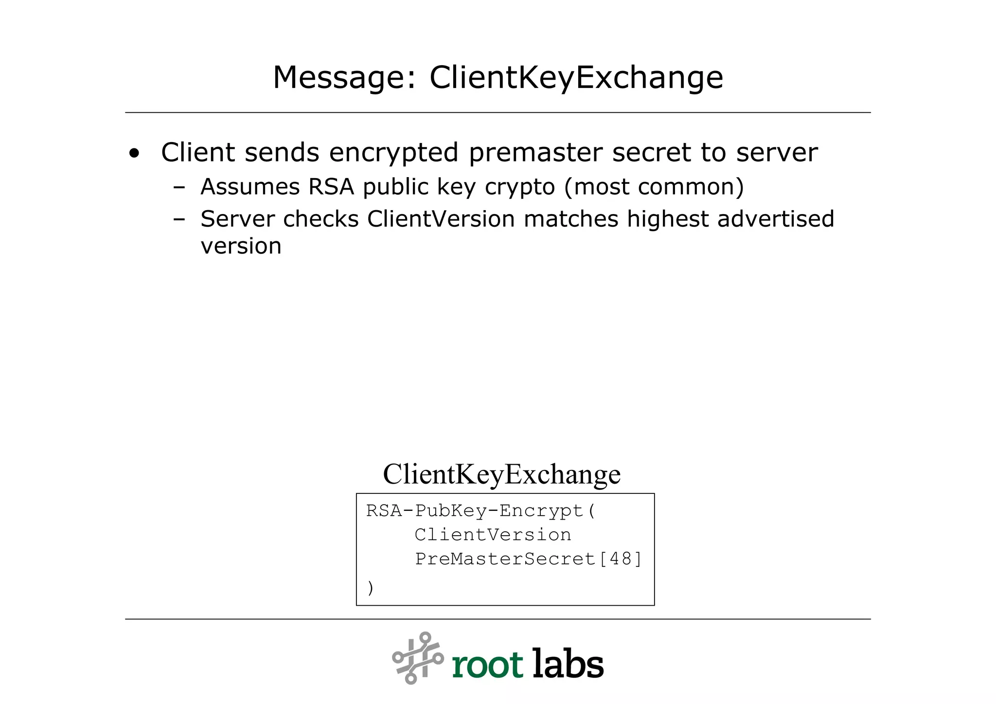 Message: ClientKeyExchange

• Client sends encrypted premaster secret to server
   – Assumes RSA public key crypto (most common)
   – Server checks ClientVersion matches highest advertised
     version




                    ClientKeyExchange
                   RSA-PubKey-Encrypt(
                       ClientVersion
                       PreMasterSecret[48]
                   )
 