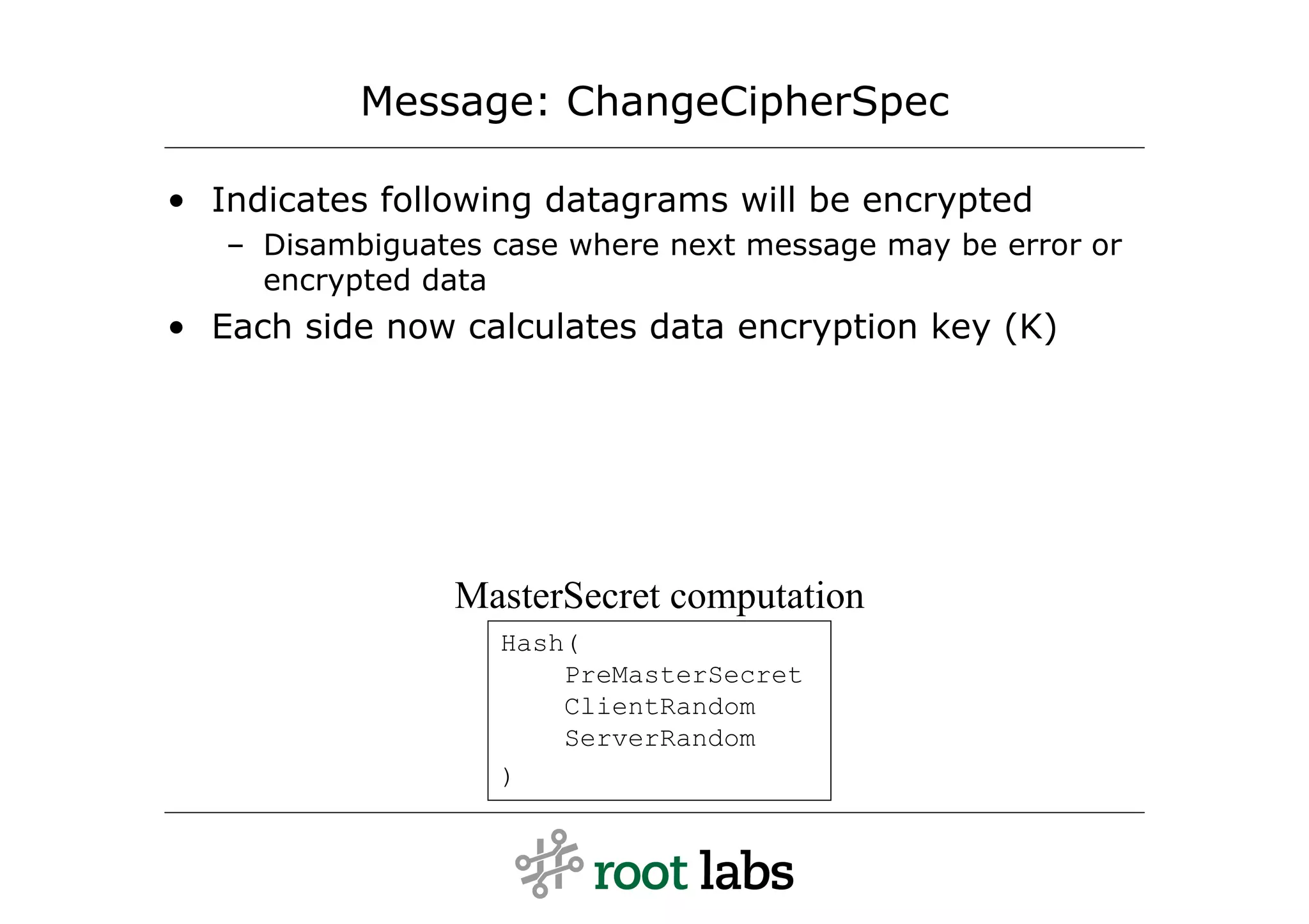Message: ChangeCipherSpec

• Indicates following datagrams will be encrypted
   – Disambiguates case where next message may be error or
     encrypted data
• Each side now calculates data encryption key (K)




                 MasterSecret computation
                   Hash(
                       PreMasterSecret
                       ClientRandom
                       ServerRandom
                   )
 