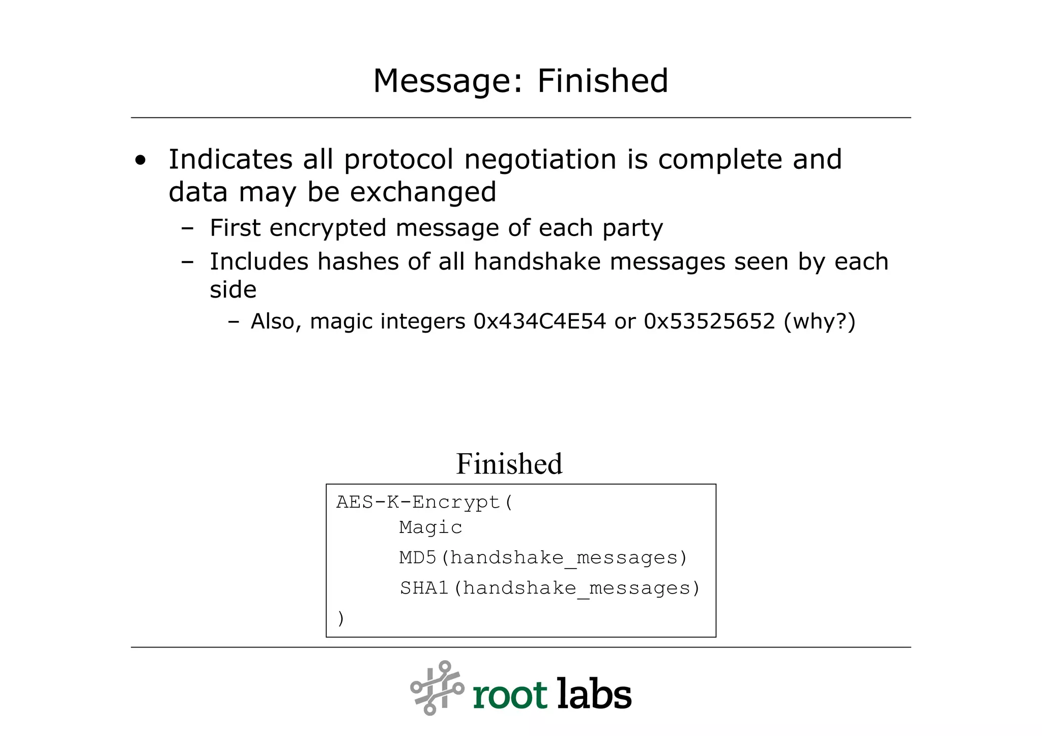 Message: Finished

• Indicates all protocol negotiation is complete and
  data may be exchanged
   – First encrypted message of each party
   – Includes hashes of all handshake messages seen by each
     side
      – Also, magic integers 0x434C4E54 or 0x53525652 (why?)




                         Finished
               AES-K-Encrypt(
                    Magic
                    MD5(handshake_messages)
                    SHA1(handshake_messages)
               )
 