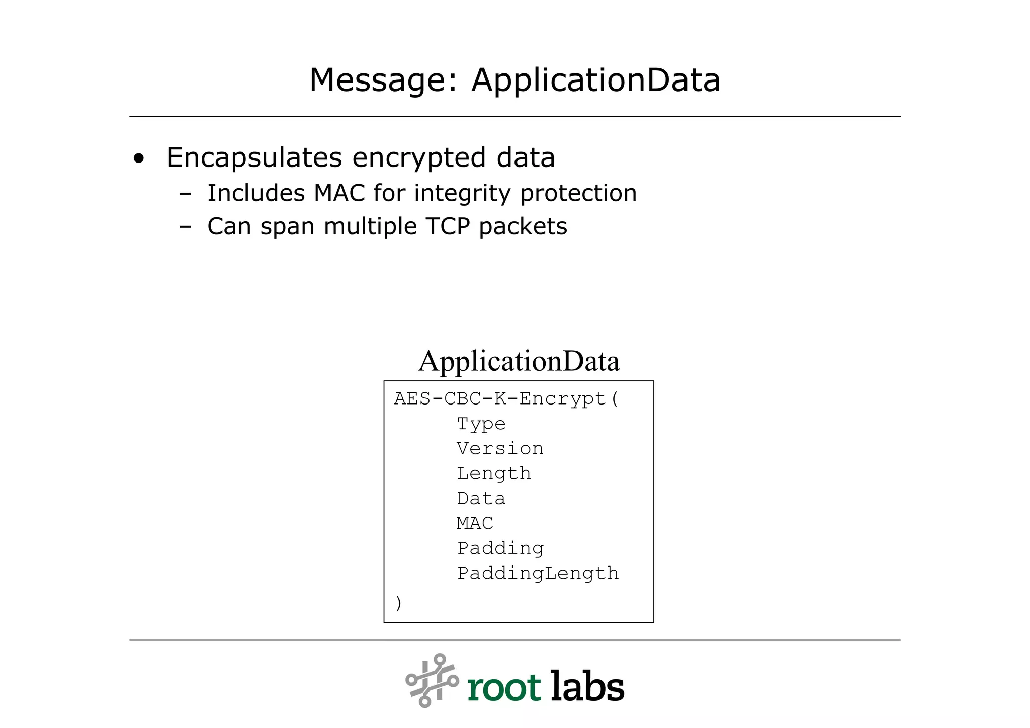 Message: ApplicationData

• Encapsulates encrypted data
   – Includes MAC for integrity protection
   – Can span multiple TCP packets




                       ApplicationData
                     AES-CBC-K-Encrypt(
                          Type
                          Version
                          Length
                          Data
                          MAC
                          Padding
                          PaddingLength
                     )
 
