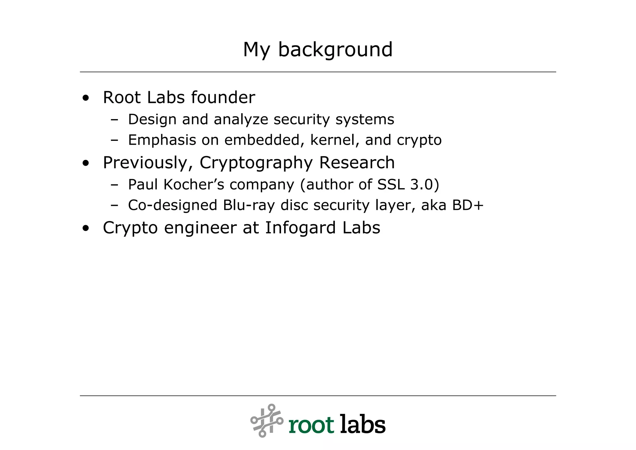 My background

• Root Labs founder
   – Design and analyze security systems
   – Emphasis on embedded, kernel, and crypto
• Previously, Cryptography Research
   – Paul Kocher’s company (author of SSL 3.0)
   – Co-designed Blu-ray disc security layer, aka BD+
• Crypto engineer at Infogard Labs
 