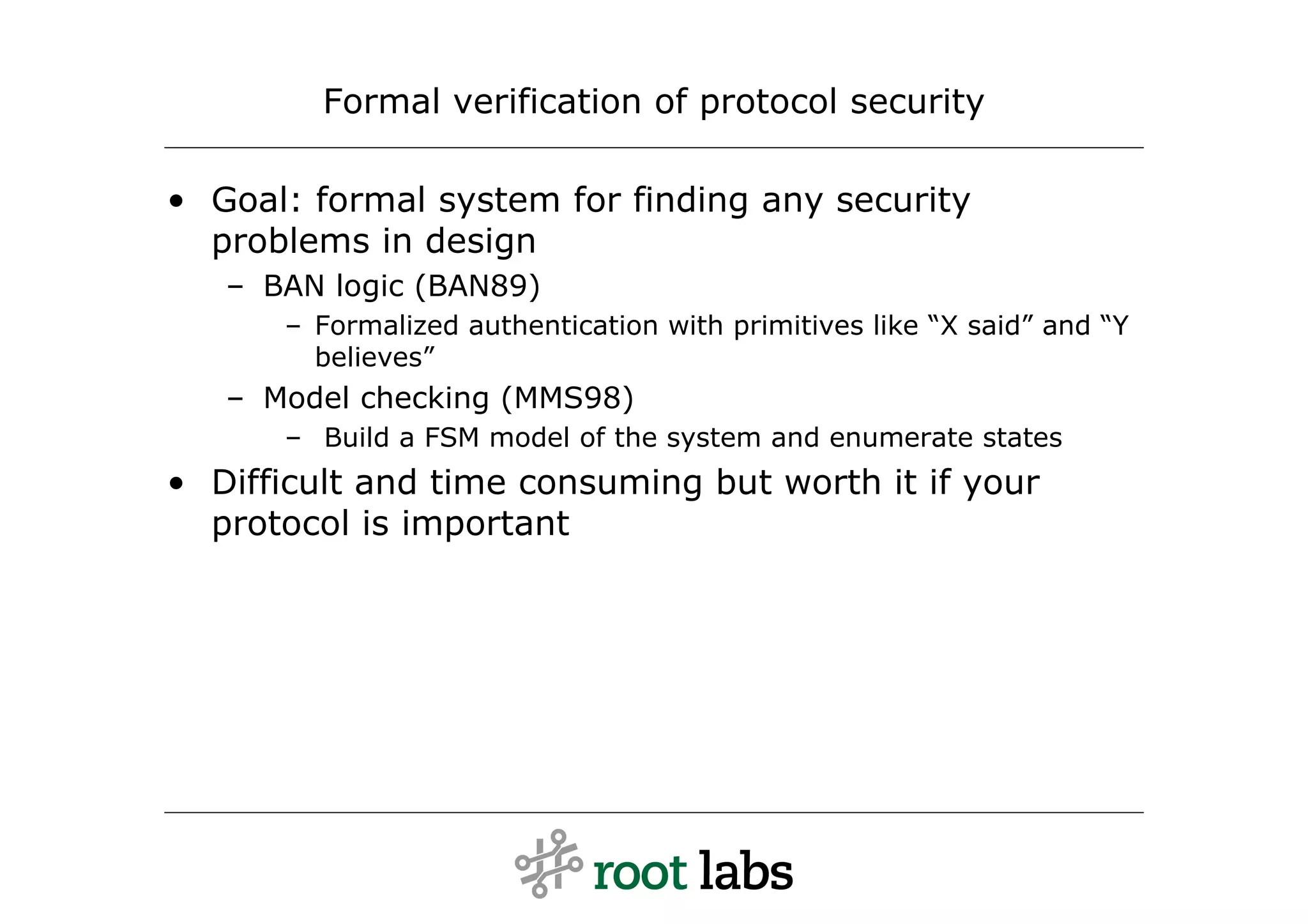 Formal verification of protocol security

• Goal: formal system for finding any security
  problems in design
   – BAN logic (BAN89)
      – Formalized authentication with primitives like “X said” and “Y
        believes”
   – Model checking (MMS98)
      – Build a FSM model of the system and enumerate states
• Difficult and time consuming but worth it if your
  protocol is important
 
