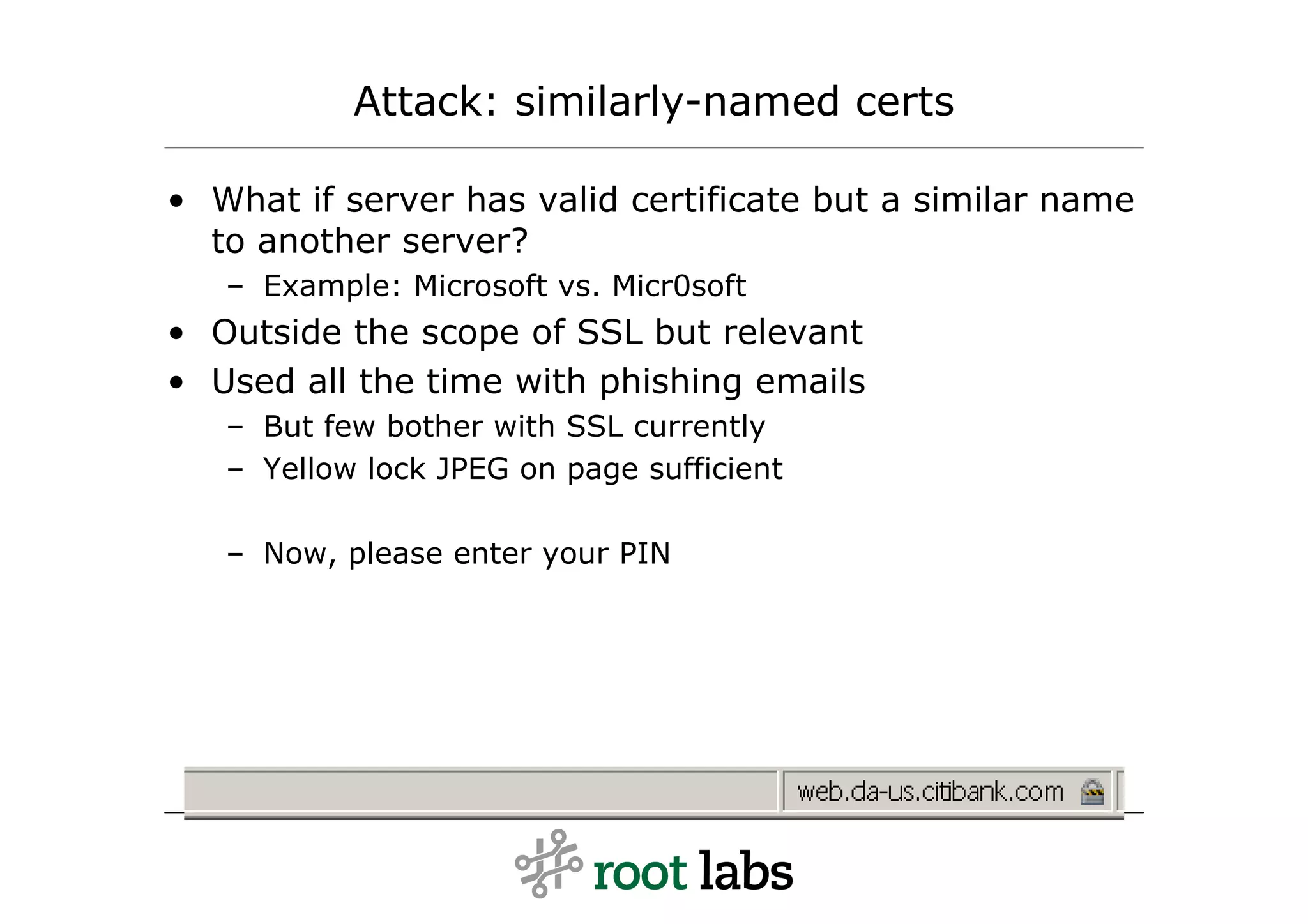Attack: similarly-named certs

• What if server has valid certificate but a similar name
  to another server?
   – Example: Microsoft vs. Micr0soft
• Outside the scope of SSL but relevant
• Used all the time with phishing emails
   – But few bother with SSL currently
   – Yellow lock JPEG on page sufficient

   – Now, please enter your PIN
 