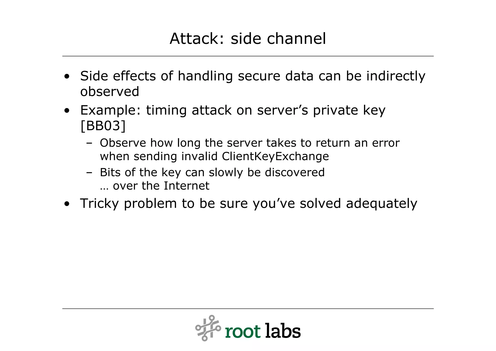 Attack: side channel

• Side effects of handling secure data can be indirectly
  observed
• Example: timing attack on server’s private key
  [BB03]
   – Observe how long the server takes to return an error
     when sending invalid ClientKeyExchange
   – Bits of the key can slowly be discovered
     … over the Internet
• Tricky problem to be sure you’ve solved adequately
 