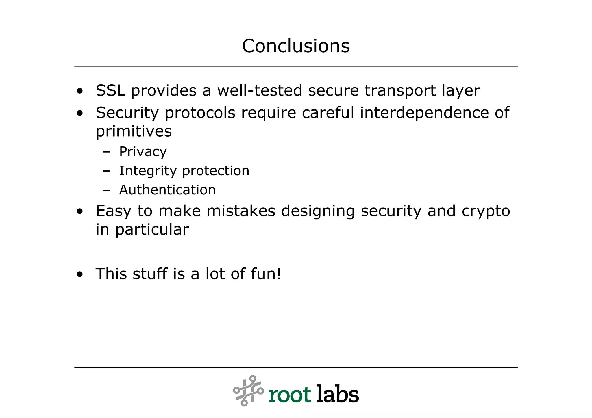 Conclusions

• SSL provides a well-tested secure transport layer
• Security protocols require careful interdependence of
  primitives
   – Privacy
   – Integrity protection
   – Authentication
• Easy to make mistakes designing security and crypto
  in particular

• This stuff is a lot of fun!
 
